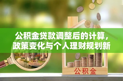 洪山公积金贷款调整后的计算，政策变化与个人理财规划新思路