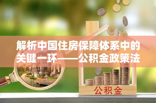 洪山解析中国住房保障体系中的关键一环——公积金政策法规的演变与影响
