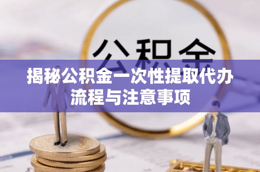 洪山揭秘公积金一次性提取代办流程与注意事项