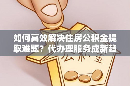 洪山如何高效解决住房公积金提取难题？代办理服务成新趋势