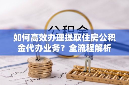 洪山如何高效办理提取住房公积金代办业务？全流程解析