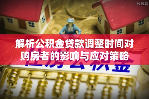 洪山解析公积金贷款调整时间对购房者的影响与应对策略