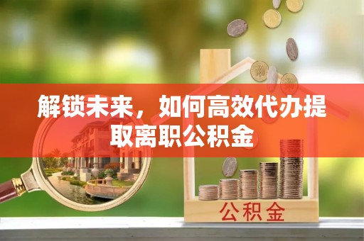 洪山解锁未来，如何高效代办提取离职公积金