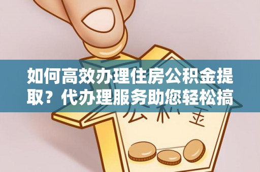 洪山如何高效办理住房公积金提取？代办理服务助您轻松搞定