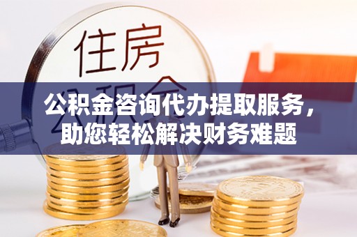 洪山公积金咨询代办提取服务，助您轻松解决财务难题