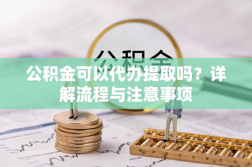 洪山公积金可以代办提取吗？详解流程与注意事项